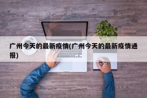 广州今天的最新疫情(广州今天的最新疫情通报)