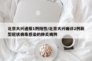 北京大兴通报1例阳性/北京大兴确诊2例新型冠状病毒感染的肺炎病例