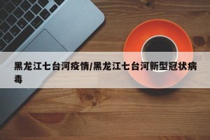 黑龙江七台河疫情/黑龙江七台河新型冠状病毒