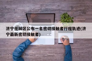 济宁任城区公布一名密切接触者行程轨迹(济宁最新密切接触者)