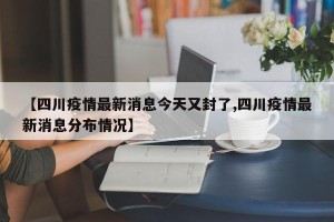 【四川疫情最新消息今天又封了,四川疫情最新消息分布情况】