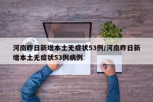 河南昨日新增本土无症状53例/河南昨日新增本土无症状53例病例