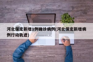 河北保定新增1例确诊病例(河北保定新增病例行动轨迹)