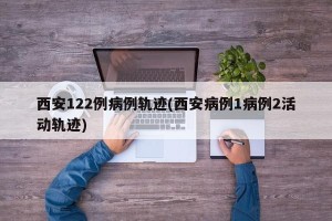 西安122例病例轨迹(西安病例1病例2活动轨迹)