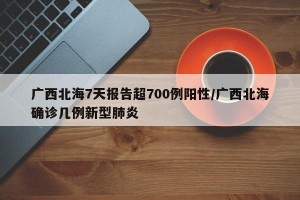 广西北海7天报告超700例阳性/广西北海确诊几例新型肺炎