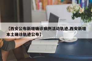 【西安公布新增确诊病例活动轨迹,西安新增本土确诊轨迹公布】