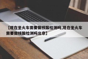 【现在坐火车需要做核酸检测吗,现在坐火车需要做核酸检测吗北京】