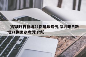 【深圳昨日新增21例确诊病例,深圳昨日新增21例确诊病例详情】