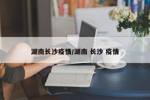 湖南长沙疫情/湖南 长沙 疫情