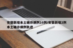 安徽新增本土确诊病例16例/安徽新增2例本土确诊病例轨迹