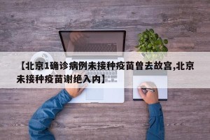 【北京1确诊病例未接种疫苗曾去故宫,北京未接种疫苗谢绝入内】