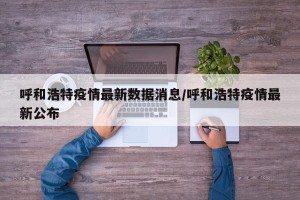 呼和浩特疫情最新数据消息/呼和浩特疫情最新公布