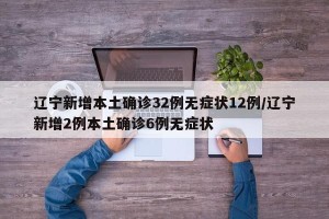 辽宁新增本土确诊32例无症状12例/辽宁新增2例本土确诊6例无症状