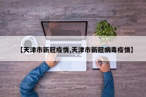 【天津市新冠疫情,天津市新冠病毒疫情】