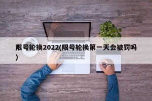 限号轮换2022(限号轮换第一天会被罚吗)