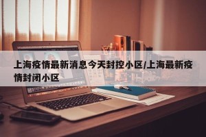 上海疫情最新消息今天封控小区/上海最新疫情封闭小区