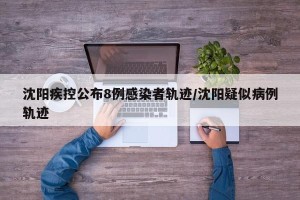 沈阳疾控公布8例感染者轨迹/沈阳疑似病例轨迹