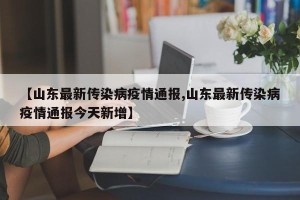 【山东最新传染病疫情通报,山东最新传染病疫情通报今天新增】