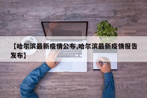 【哈尔滨最新疫情公布,哈尔滨最新疫情报告发布】