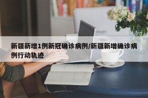 新疆新增1例新冠确诊病例/新疆新增确诊病例行动轨迹