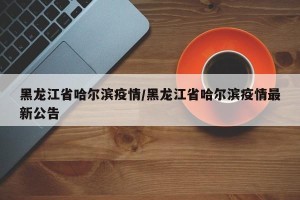 黑龙江省哈尔滨疫情/黑龙江省哈尔滨疫情最新公告