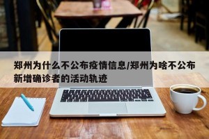 郑州为什么不公布疫情信息/郑州为啥不公布新增确诊者的活动轨迹