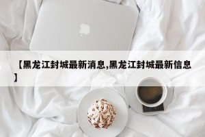 【黑龙江封城最新消息,黑龙江封城最新信息】