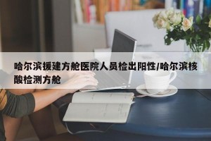 哈尔滨援建方舱医院人员检出阳性/哈尔滨核酸检测方舱