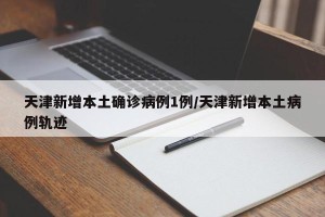 天津新增本土确诊病例1例/天津新增本土病例轨迹