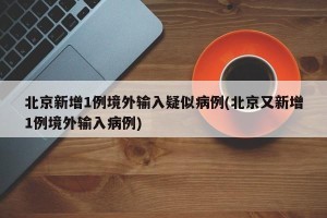 北京新增1例境外输入疑似病例(北京又新增1例境外输入病例)