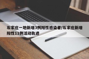 石家庄一地新增3例阳性感染者/石家庄新增阳性11例活动轨迹
