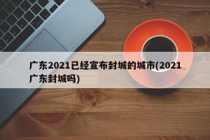 广东2021已经宣布封城的城市(2021广东封城吗)