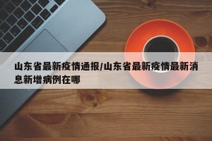 山东省最新疫情通报/山东省最新疫情最新消息新增病例在哪