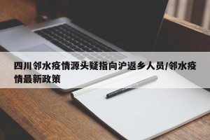 四川邻水疫情源头疑指向沪返乡人员/邻水疫情最新政策