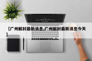 【广州解封最新消息,广州解封最新消息今天】