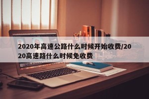 2020年高速公路什么时候开始收费/2020高速路什么时候免收费