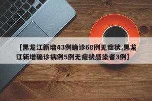 【黑龙江新增43例确诊68例无症状,黑龙江新增确诊病例5例无症状感染者3例】