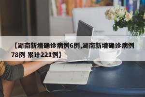 【湖南新增确诊病例6例,湖南新增确诊病例78例 累计221例】