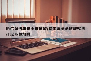 哈尔滨进单位不查核酸/哈尔滨全员核酸检测可以不参加吗