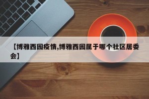 【博雅西园疫情,博雅西园属于哪个社区居委会】