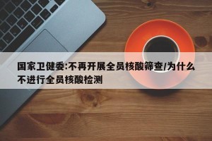 国家卫健委:不再开展全员核酸筛查/为什么不进行全员核酸检测