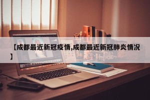 【成都最近新冠疫情,成都最近新冠肺炎情况】