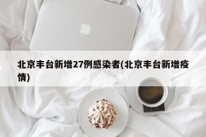 北京丰台新增27例感染者(北京丰台新增疫情)