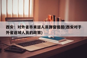 西安：对外省市来返人员弹窗提醒(西安对于外省返城人员的政策)