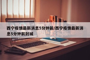 西宁疫情最新消息5分钟前/西宁疫情最新消息5分钟前封城