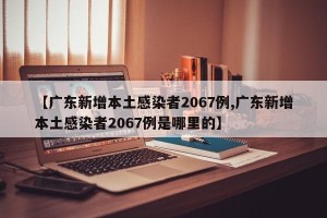 【广东新增本土感染者2067例,广东新增本土感染者2067例是哪里的】