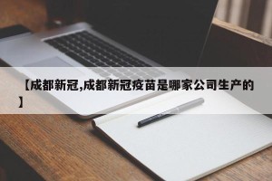 【成都新冠,成都新冠疫苗是哪家公司生产的】