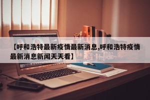 【呼和浩特最新疫情最新消息,呼和浩特疫情最新消息新闻天天看】