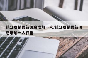 镇江疫情最新消息增加一人/镇江疫情最新消息增加一人行程