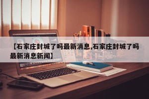 【石家庄封城了吗最新消息,石家庄封城了吗最新消息新闻】